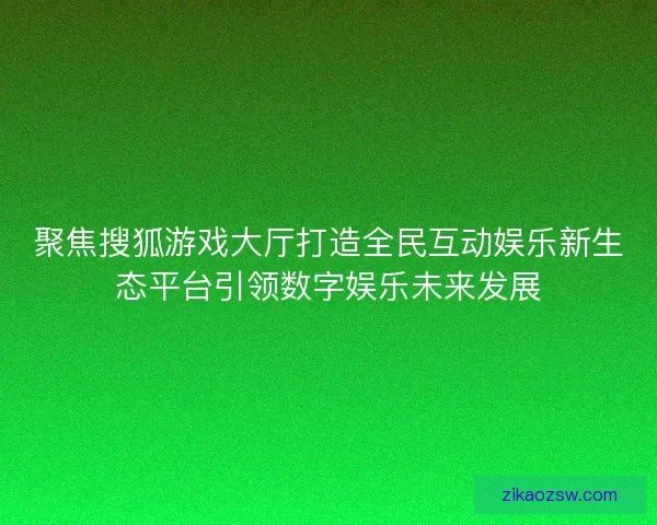聚焦搜狐游戏大厅打造全民互动娱乐新生态平台引领数字娱乐未来发展