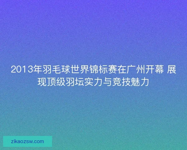 2013年羽毛球世界锦标赛在广州开幕 展现顶级羽坛实力与竞技魅力
