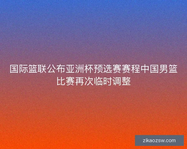 国际篮联公布亚洲杯预选赛赛程中国男篮比赛再次临时调整